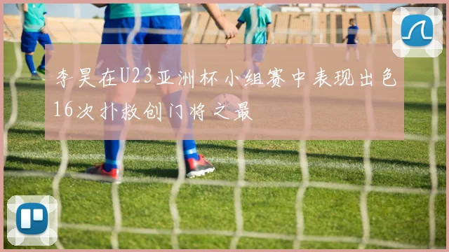 李昊在U23亚洲杯小组赛中表现出色16次扑救创门将之最