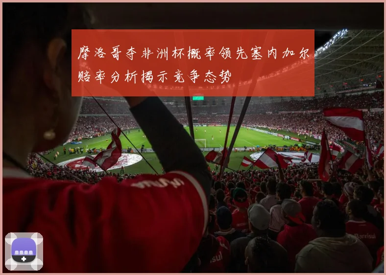 摩洛哥夺非洲杯概率领先塞内加尔赔率分析揭示竞争态势