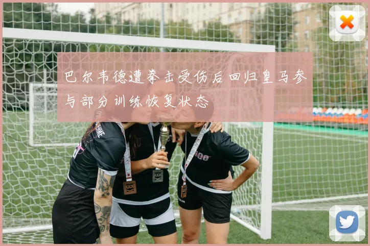 巴尔韦德遭拳击受伤后回归皇马参与部分训练恢复状态