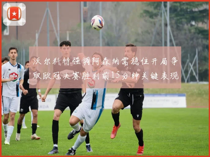 沃尔科特强调阿森纳需稳住开局争取欧冠决赛胜利前15分钟关键表现