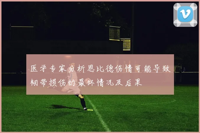 医学专家分析恩比德伤情可能导致韧带损伤的最坏情况及后果